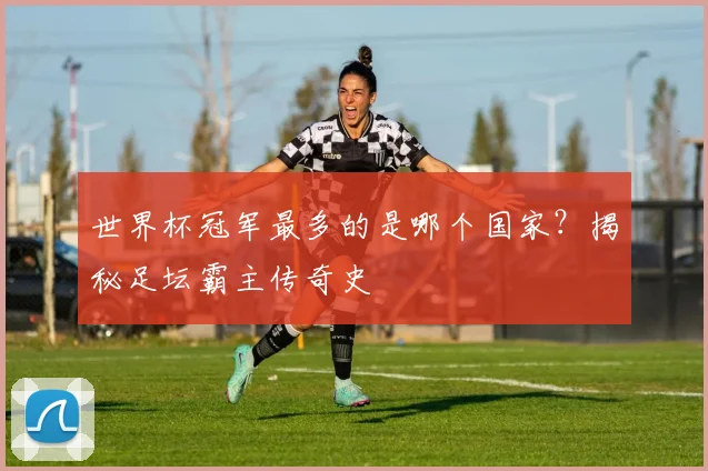 世界杯冠军最多的是哪个国家？揭秘足坛霸主传奇史