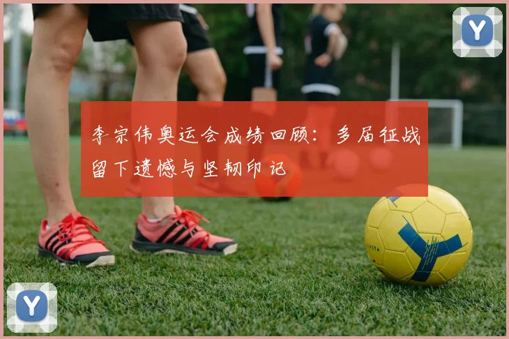 李宗伟奥运会成绩回顾:多届征战留下遗憾与坚韧印记