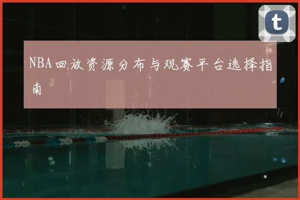 NBA回放资源分布与观赛平台选择指南