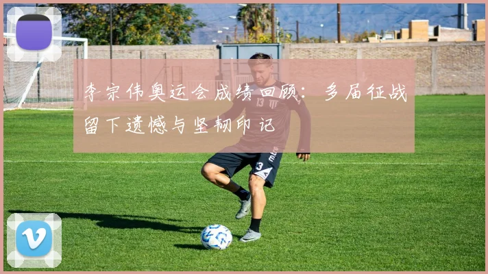 李宗伟奥运会成绩回顾：多届征战留下遗憾与坚韧印记