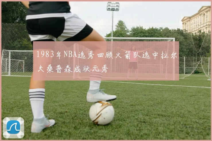 1983年NBA选秀回顾火箭队选中拉尔夫桑普森成状元秀
