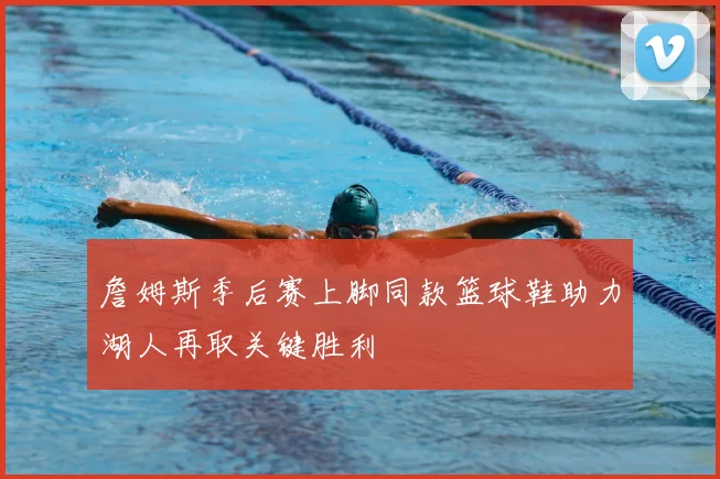 詹姆斯季后赛上脚同款篮球鞋助力湖人再取关键胜利