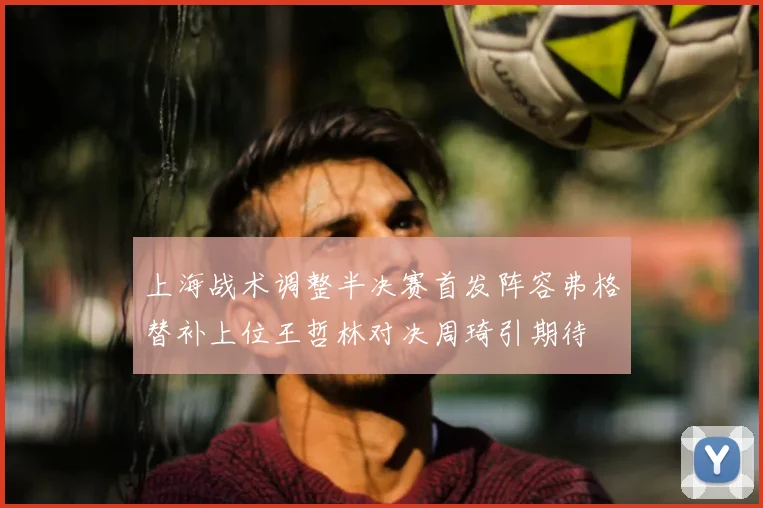 上海战术调整半决赛首发阵容弗格替补上位王哲林对决周琦引期待