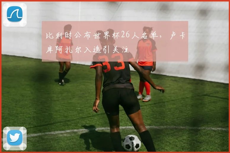 比利时公布世界杯26人名单，卢卡库阿扎尔入选引关注