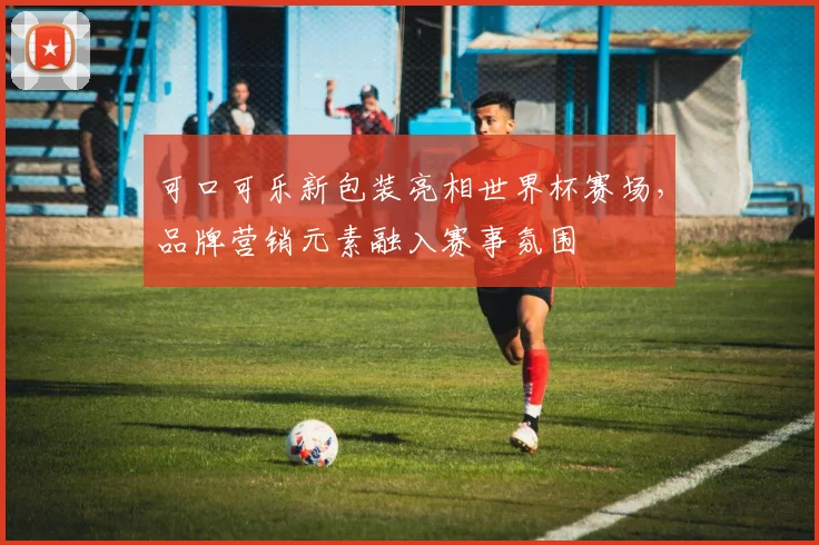可口可乐新包装亮相世界杯赛场,品牌营销元素融入赛事氛围