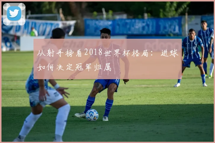 从射手榜看2018世界杯格局：进球如何决定冠军归属