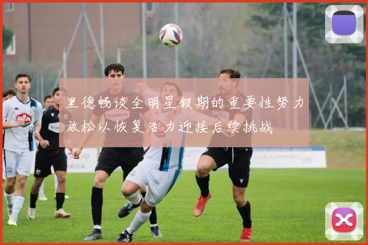 里德畅谈全明星假期的重要性努力放松以恢复活力迎接后续挑战