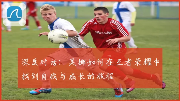 深度对话：吴娜如何在王者荣耀中找到自我与成长的旅程