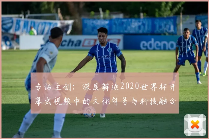 专访主创:深度解读2020世界杯开幕式视频中的文化符号与科技融合