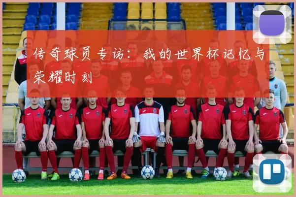 传奇球员专访：我的世界杯记忆与荣耀时刻