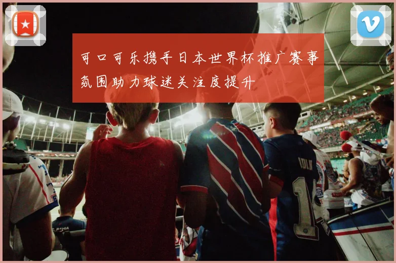 可口可乐携手日本世界杯推广赛事氛围助力球迷关注度提升