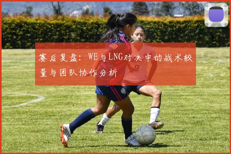 赛后复盘:WE与LNG对决中的战术较量与团队协作分析