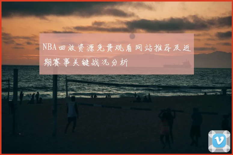 NBA回放资源免费观看网站推荐及近期赛事关键战况分析