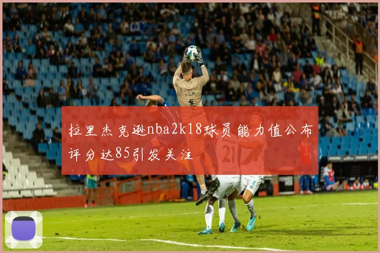 拉里杰克逊nba2k18球员能力值公布评分达85引发关注