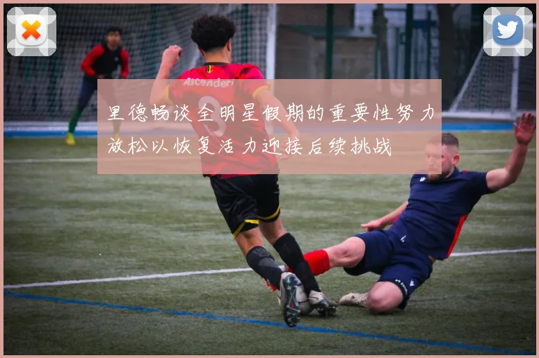 里德畅谈全明星假期的重要性努力放松以恢复活力迎接后续挑战