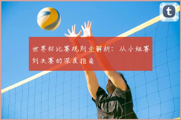 世界杯比赛规则全解析：从小组赛到决赛的深度指南
