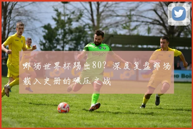 哪场世界杯踢出80?深度复盘那场载入史册的碾压之战