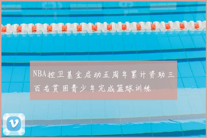 NBA控卫基金启动五周年累计资助三百名贫困青少年完成篮球训练