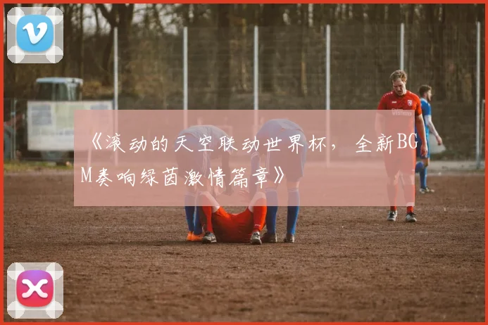 《滚动的天空联动世界杯,全新BGM奏响绿茵激情篇章》