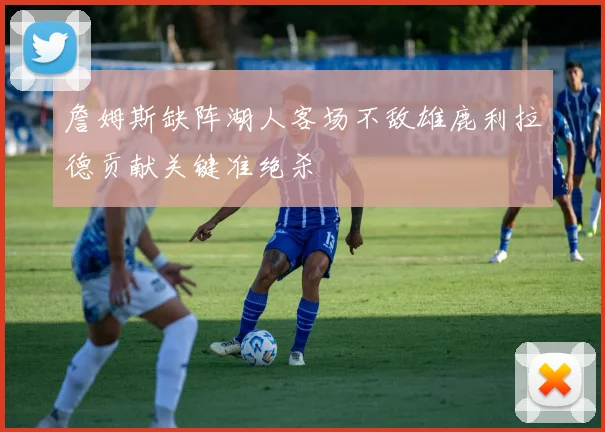 詹姆斯缺阵湖人客场不敌雄鹿利拉德贡献关键准绝杀