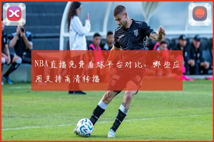 NBA直播免费看球平台对比,哪些应用支持高清转播