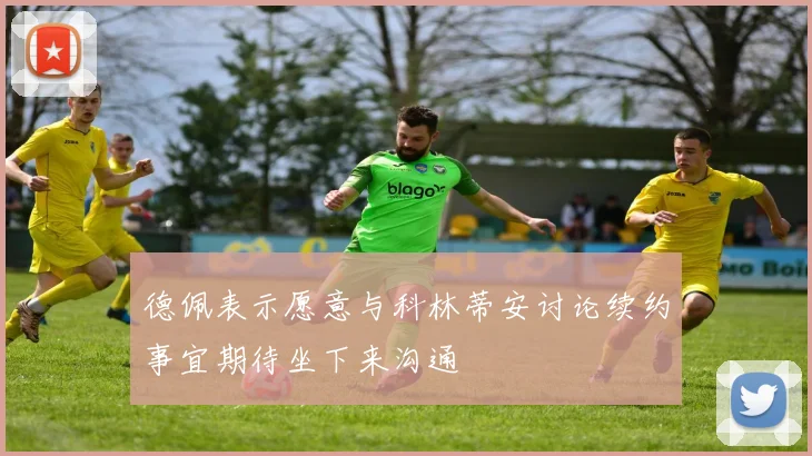 德佩表示愿意与科林蒂安讨论续约事宜期待坐下来沟通