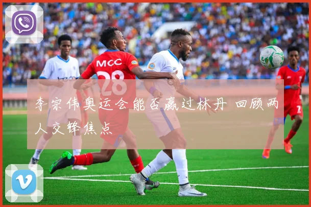 李宗伟奥运会能否赢过林丹 回顾两人交锋焦点