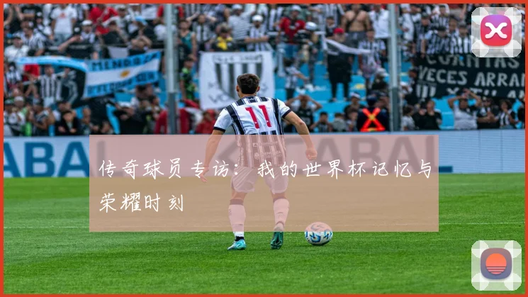 传奇球员专访:我的世界杯记忆与荣耀时刻