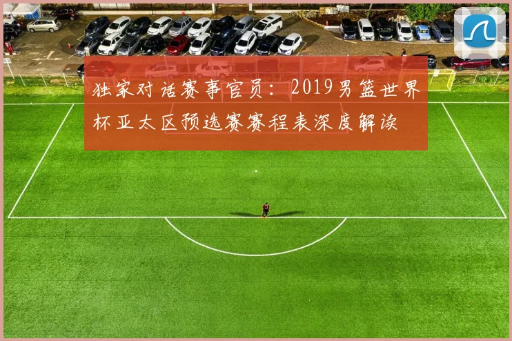 独家对话赛事官员：2019男篮世界杯亚太区预选赛赛程表深度解读