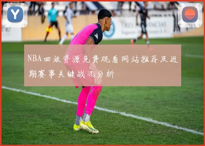 NBA回放资源免费观看网站推荐及近期赛事关键战况分析