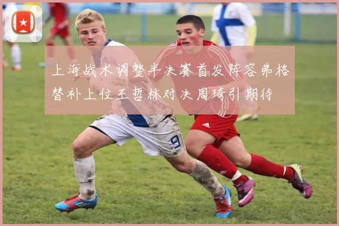 上海战术调整半决赛首发阵容弗格替补上位王哲林对决周琦引期待