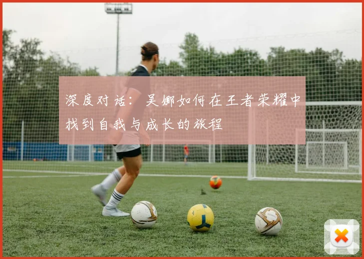 深度对话：吴娜如何在王者荣耀中找到自我与成长的旅程