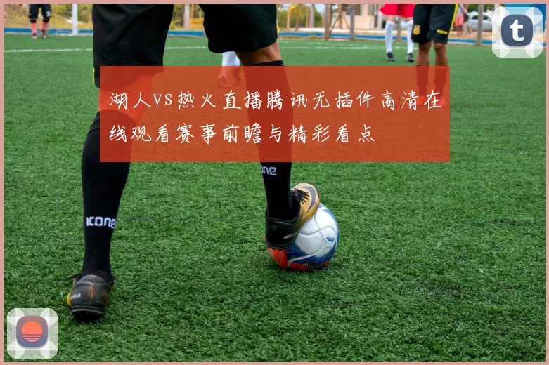 湖人vs热火直播腾讯无插件高清在线观看赛事前瞻与精彩看点