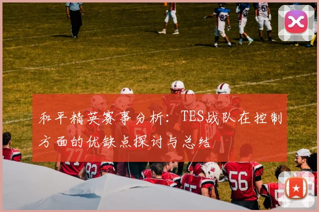 和平精英赛事分析:TES战队在控制方面的优缺点探讨与总结